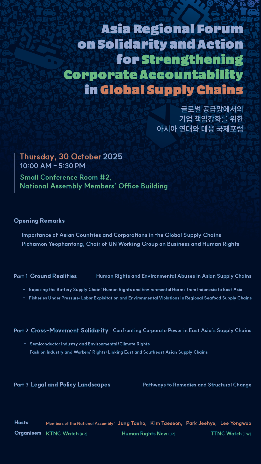 A poster for the event. Asia Regional Forum on Solidarity and Action for Strengthening Corportate Accountability in Global Supply Chains. Thursday, 30 October 2025. 10:00 AM to 5:30 PM. Small Conference Room number 2, National Assembly Members' Office Building. Opening Remarks: Importance of Asian Countries and Corporations in the Global Supply Chains. Pichamon Yeophantong, Chair of UN Working Group on Business and Human Rights. Part 1 Ground Realities: Human Rights and Environmental Abuses in Asian Supply Chains. Exposing the Battery Supply Chain: Human Rights and Environmental Harms from Indonesia to East Asia. Fisheries Under Pressure: Labor Exploitation and Environmental Violations in Regional Seafood Supply Chains. Part 2 Cross-Movement Solidarity: Confronting Corporate Power in East Asia's Supply Chains. Semiconductor Industry and Environmental/Climate Rights. Fashion Industry and Workers' Rights: Linking East and Southeast Asian Supply Chains. Part 3 Legal and Policy Landscapes: Pathways to Remedies and Structural Change. Hosts: Members of the National Assembly: Jung Taeho, Kim Taeseon, Park Jeehye, Lee Yongwoo. Organisers: KTNC Watch (Korea), Human Rights Now (Japan, TTNC Watch (Taiwan).